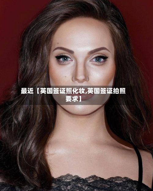 最近【英国签证照化妆,英国签证拍照要求】