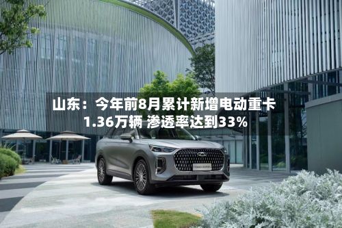 山东：今年前8月累计新增电动重卡1.36万辆 渗透率达到33%