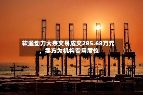软通动力大宗交易成交285.68万元，卖方为机构专用席位-第2张图片
