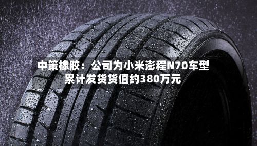 中策橡胶：公司为小米澎程N70车型累计发货货值约380万元-第2张图片