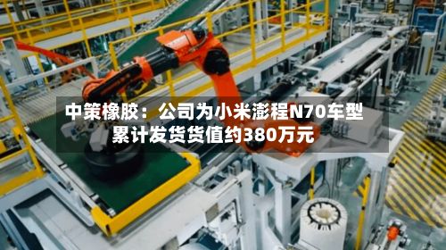 中策橡胶：公司为小米澎程N70车型累计发货货值约380万元