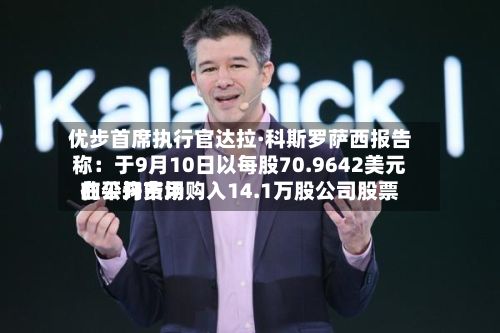 优步首席执行官达拉·科斯罗萨西报告称：于9月10日以每股70.9642美元的平均费用在公开市场购入14.1万股公司股票-第3张图片