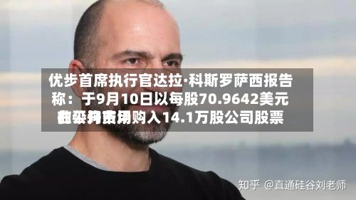 优步首席执行官达拉·科斯罗萨西报告称：于9月10日以每股70.9642美元的平均费用在公开市场购入14.1万股公司股票-第2张图片