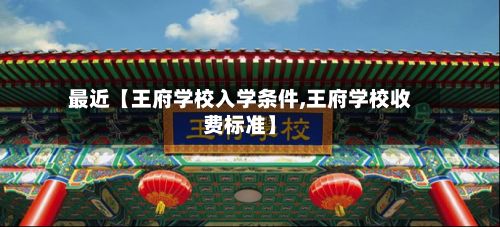 最近【王府学校入学条件,王府学校收费标准】-第2张图片