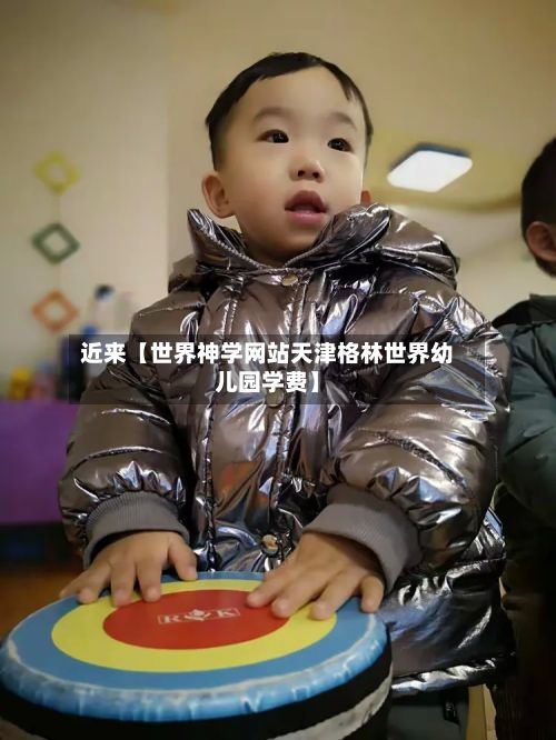 近来【世界神学网站天津格林世界幼儿园学费】