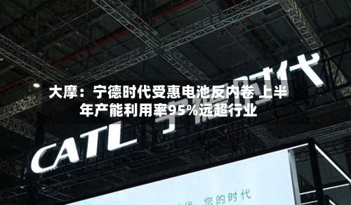 大摩：宁德时代受惠电池反内卷 上半年产能利用率95%远超行业-第3张图片