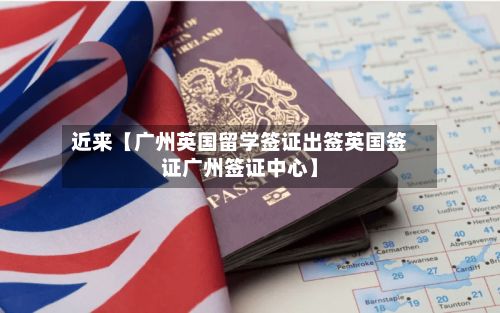近来【广州英国留学签证出签英国签证广州签证中心】