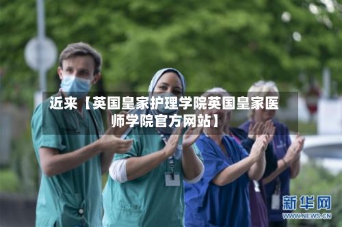 近来【英国皇家护理学院英国皇家医师学院官方网站】