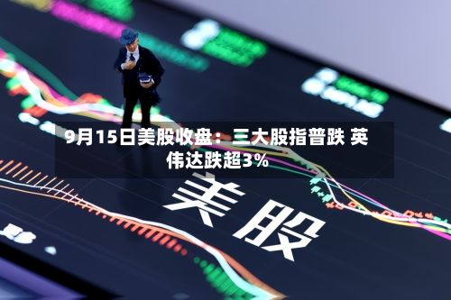9月15日美股收盘：三大股指普跌 英伟达跌超3%-第1张图片