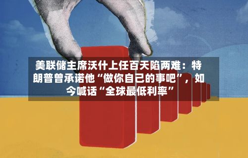 美联储主席沃什上任百天陷两难：特朗普曾承诺他“做你自己的事吧”，如今喊话“全球最低利率”-第2张图片