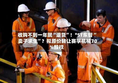 收购不到一年就“退货	”！*ST东智“卖子求生”？拟原价转让赛孚机械70%股权-第2张图片