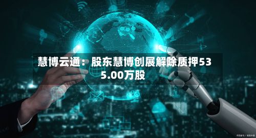 慧博云通：股东慧博创展解除质押535.00万股-第3张图片
