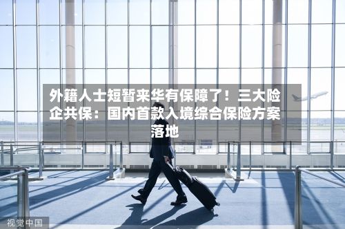 外籍人士短暂来华有保障了！三大险企共保：国内首款入境综合保险方案落地-第2张图片