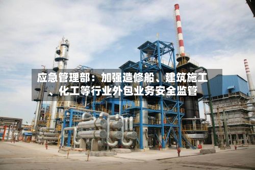 应急管理部：加强造修船、建筑施工、化工等行业外包业务安全监管