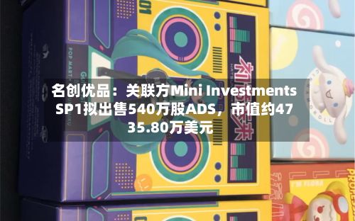 名创优品：关联方Mini Investments SP1拟出售540万股ADS	，市值约4735.80万美元-第2张图片