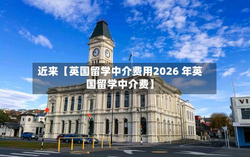 近来【英国留学中介费用2026 年英国留学中介费】