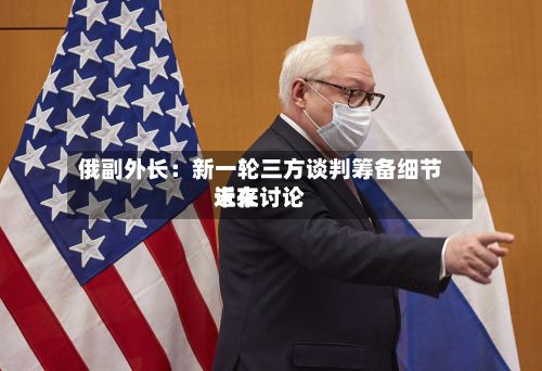 俄副外长：新一轮三方谈判筹备细节近来未在讨论